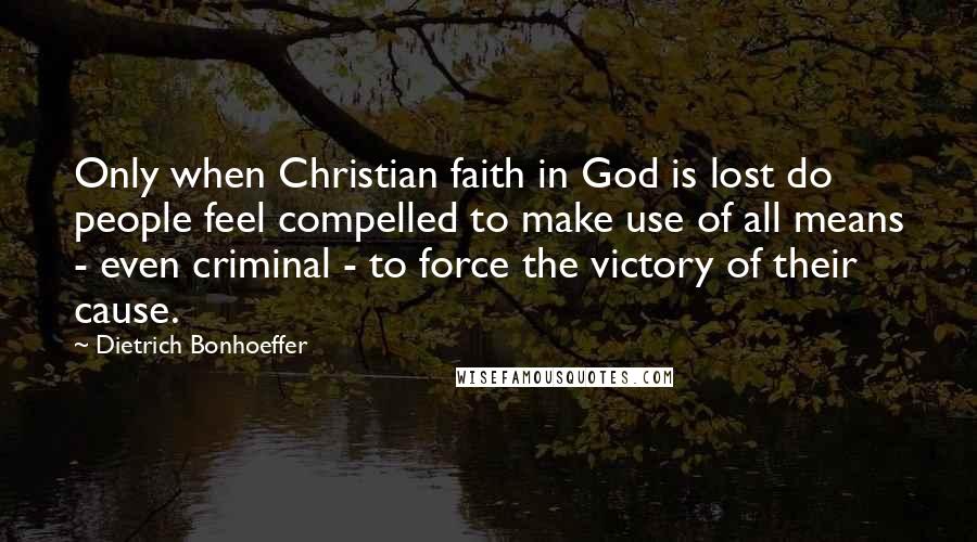 Dietrich Bonhoeffer Quotes: Only when Christian faith in God is lost do people feel compelled to make use of all means - even criminal - to force the victory of their cause.