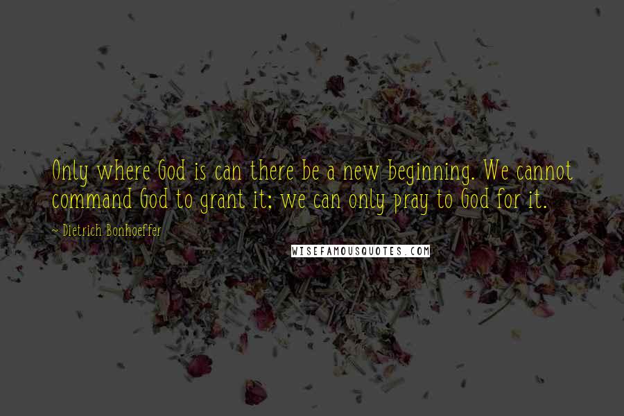 Dietrich Bonhoeffer Quotes: Only where God is can there be a new beginning. We cannot command God to grant it; we can only pray to God for it.