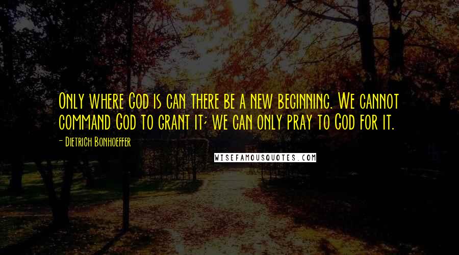 Dietrich Bonhoeffer Quotes: Only where God is can there be a new beginning. We cannot command God to grant it; we can only pray to God for it.