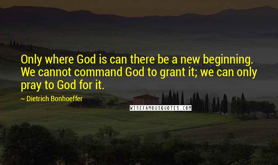 Dietrich Bonhoeffer Quotes: Only where God is can there be a new beginning. We cannot command God to grant it; we can only pray to God for it.