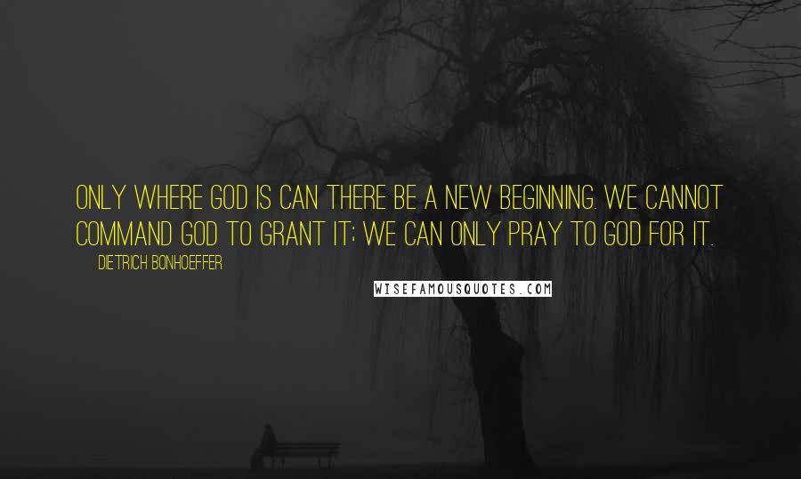 Dietrich Bonhoeffer Quotes: Only where God is can there be a new beginning. We cannot command God to grant it; we can only pray to God for it.
