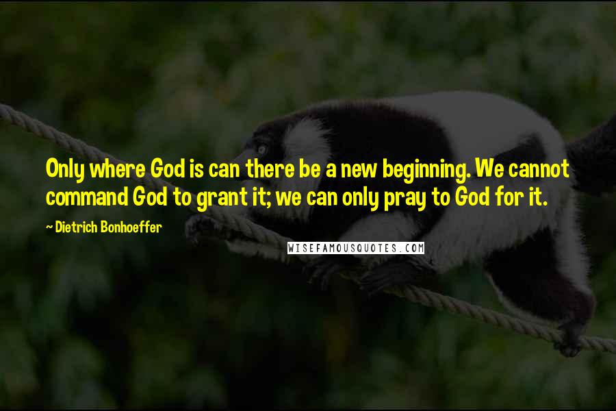 Dietrich Bonhoeffer Quotes: Only where God is can there be a new beginning. We cannot command God to grant it; we can only pray to God for it.