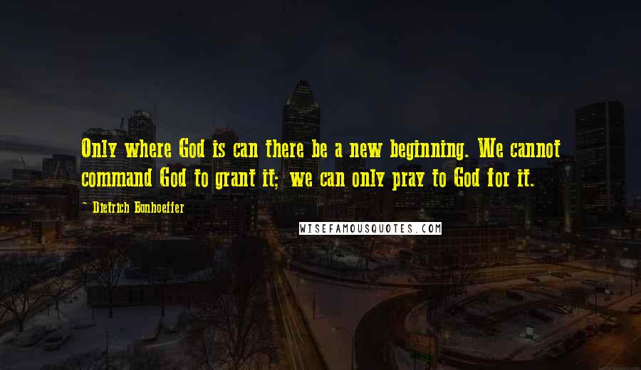 Dietrich Bonhoeffer Quotes: Only where God is can there be a new beginning. We cannot command God to grant it; we can only pray to God for it.