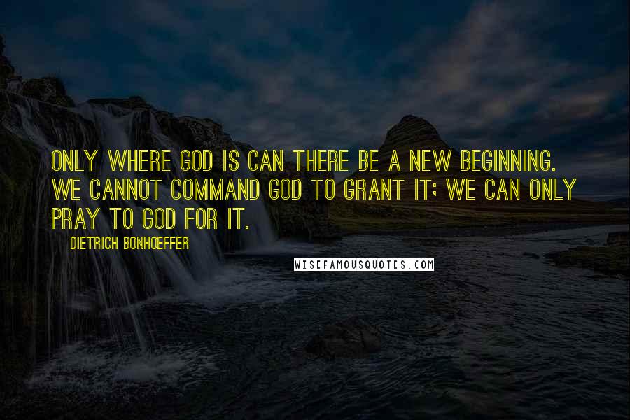 Dietrich Bonhoeffer Quotes: Only where God is can there be a new beginning. We cannot command God to grant it; we can only pray to God for it.