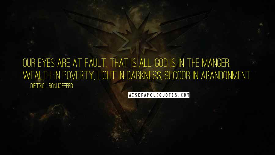 Dietrich Bonhoeffer Quotes: Our eyes are at fault, that is all. God is in the manger, wealth in poverty, light in darkness, succor in abandonment.