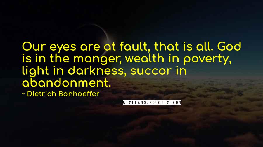 Dietrich Bonhoeffer Quotes: Our eyes are at fault, that is all. God is in the manger, wealth in poverty, light in darkness, succor in abandonment.