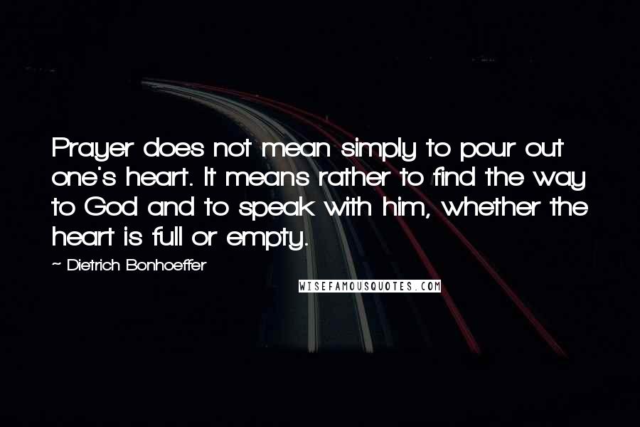 Dietrich Bonhoeffer Quotes: Prayer does not mean simply to pour out one's heart. It means rather to find the way to God and to speak with him, whether the heart is full or empty.