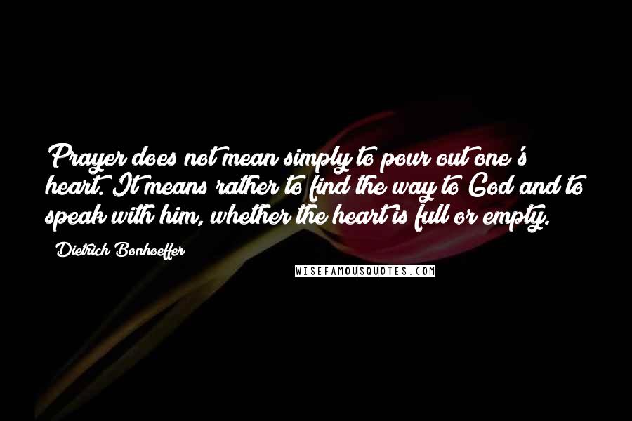 Dietrich Bonhoeffer Quotes: Prayer does not mean simply to pour out one's heart. It means rather to find the way to God and to speak with him, whether the heart is full or empty.