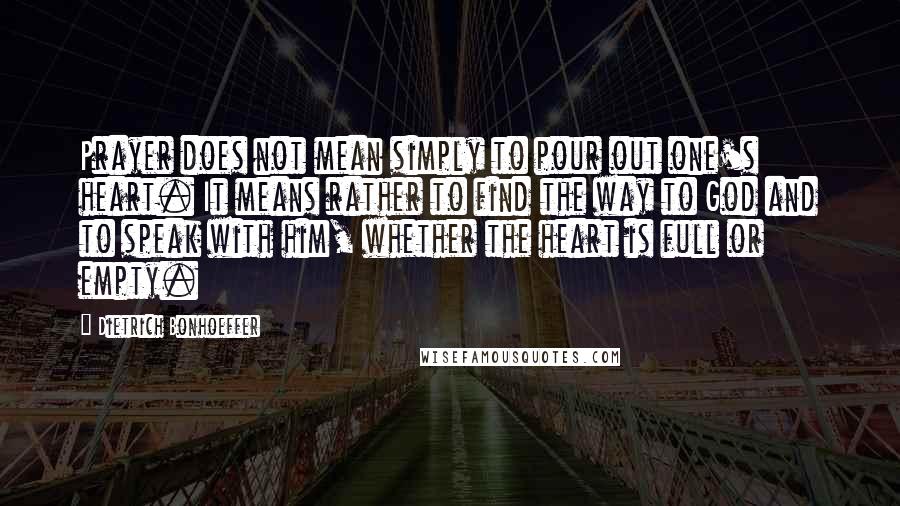 Dietrich Bonhoeffer Quotes: Prayer does not mean simply to pour out one's heart. It means rather to find the way to God and to speak with him, whether the heart is full or empty.