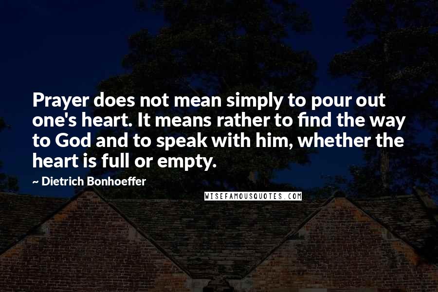 Dietrich Bonhoeffer Quotes: Prayer does not mean simply to pour out one's heart. It means rather to find the way to God and to speak with him, whether the heart is full or empty.