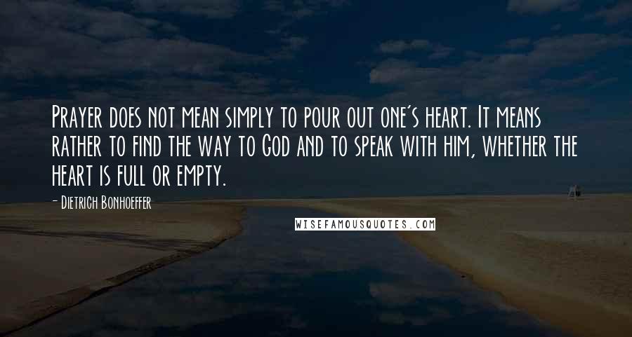 Dietrich Bonhoeffer Quotes: Prayer does not mean simply to pour out one's heart. It means rather to find the way to God and to speak with him, whether the heart is full or empty.