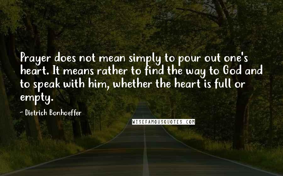 Dietrich Bonhoeffer Quotes: Prayer does not mean simply to pour out one's heart. It means rather to find the way to God and to speak with him, whether the heart is full or empty.