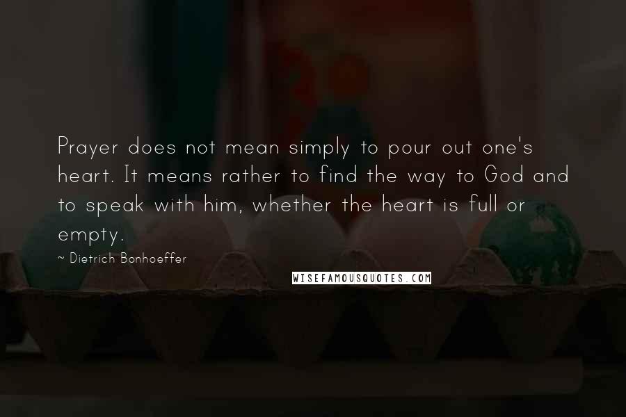 Dietrich Bonhoeffer Quotes: Prayer does not mean simply to pour out one's heart. It means rather to find the way to God and to speak with him, whether the heart is full or empty.