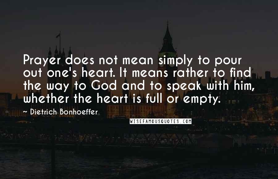 Dietrich Bonhoeffer Quotes: Prayer does not mean simply to pour out one's heart. It means rather to find the way to God and to speak with him, whether the heart is full or empty.