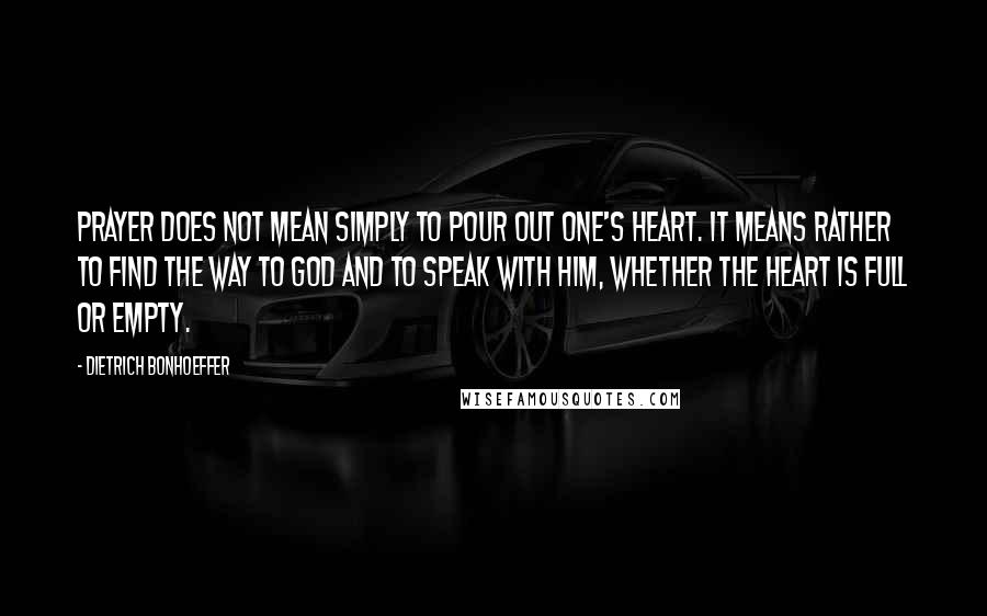 Dietrich Bonhoeffer Quotes: Prayer does not mean simply to pour out one's heart. It means rather to find the way to God and to speak with him, whether the heart is full or empty.