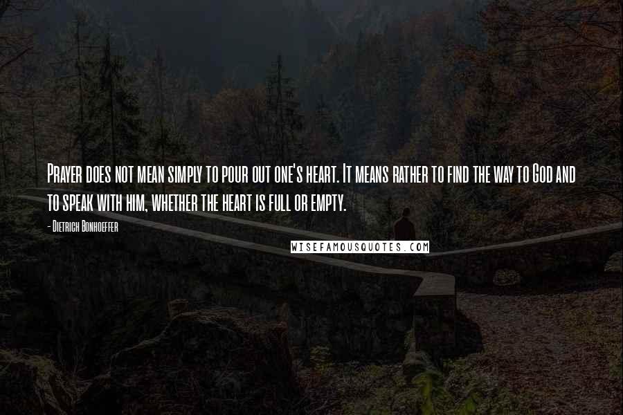 Dietrich Bonhoeffer Quotes: Prayer does not mean simply to pour out one's heart. It means rather to find the way to God and to speak with him, whether the heart is full or empty.