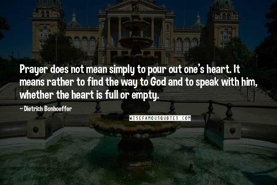 Dietrich Bonhoeffer Quotes: Prayer does not mean simply to pour out one's heart. It means rather to find the way to God and to speak with him, whether the heart is full or empty.