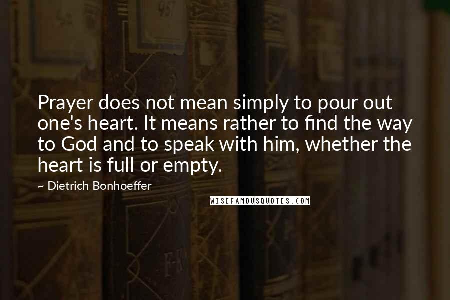 Dietrich Bonhoeffer Quotes: Prayer does not mean simply to pour out one's heart. It means rather to find the way to God and to speak with him, whether the heart is full or empty.