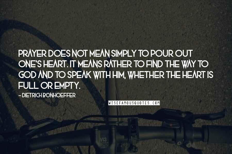 Dietrich Bonhoeffer Quotes: Prayer does not mean simply to pour out one's heart. It means rather to find the way to God and to speak with him, whether the heart is full or empty.