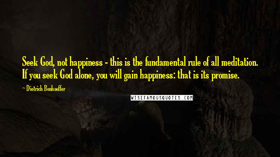 Dietrich Bonhoeffer Quotes: Seek God, not happiness - this is the fundamental rule of all meditation. If you seek God alone, you will gain happiness: that is its promise.