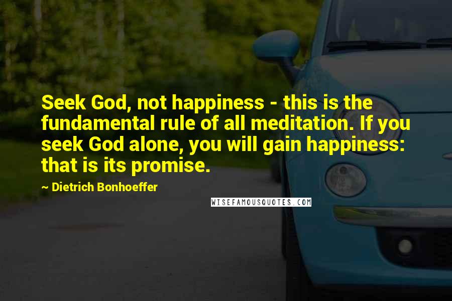 Dietrich Bonhoeffer Quotes: Seek God, not happiness - this is the fundamental rule of all meditation. If you seek God alone, you will gain happiness: that is its promise.