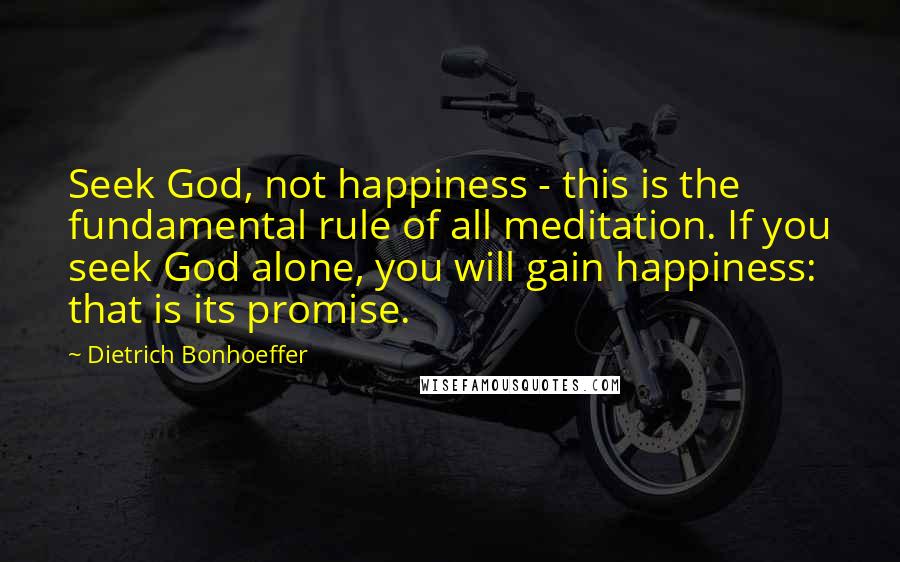 Dietrich Bonhoeffer Quotes: Seek God, not happiness - this is the fundamental rule of all meditation. If you seek God alone, you will gain happiness: that is its promise.