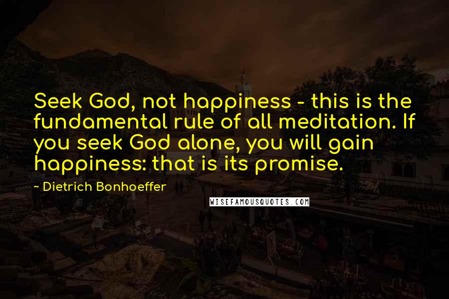 Dietrich Bonhoeffer Quotes: Seek God, not happiness - this is the fundamental rule of all meditation. If you seek God alone, you will gain happiness: that is its promise.