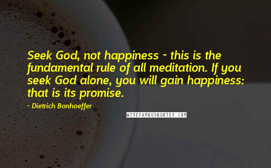 Dietrich Bonhoeffer Quotes: Seek God, not happiness - this is the fundamental rule of all meditation. If you seek God alone, you will gain happiness: that is its promise.