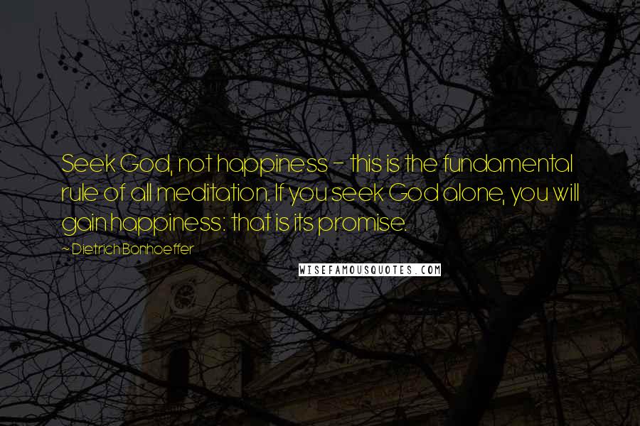 Dietrich Bonhoeffer Quotes: Seek God, not happiness - this is the fundamental rule of all meditation. If you seek God alone, you will gain happiness: that is its promise.