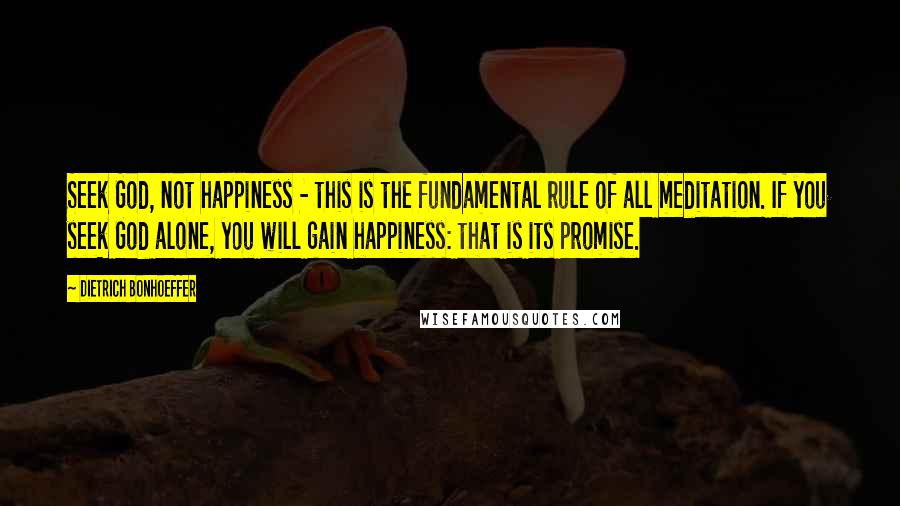 Dietrich Bonhoeffer Quotes: Seek God, not happiness - this is the fundamental rule of all meditation. If you seek God alone, you will gain happiness: that is its promise.