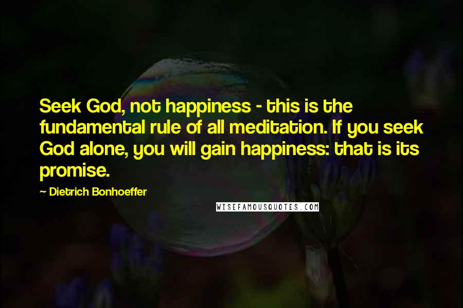 Dietrich Bonhoeffer Quotes: Seek God, not happiness - this is the fundamental rule of all meditation. If you seek God alone, you will gain happiness: that is its promise.