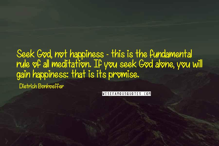 Dietrich Bonhoeffer Quotes: Seek God, not happiness - this is the fundamental rule of all meditation. If you seek God alone, you will gain happiness: that is its promise.