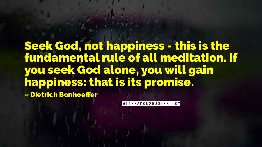 Dietrich Bonhoeffer Quotes: Seek God, not happiness - this is the fundamental rule of all meditation. If you seek God alone, you will gain happiness: that is its promise.