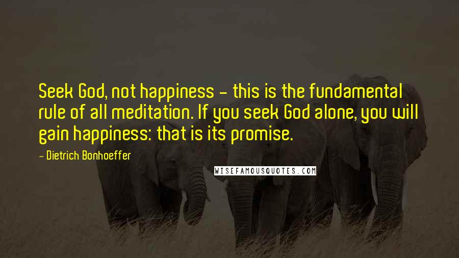 Dietrich Bonhoeffer Quotes: Seek God, not happiness - this is the fundamental rule of all meditation. If you seek God alone, you will gain happiness: that is its promise.