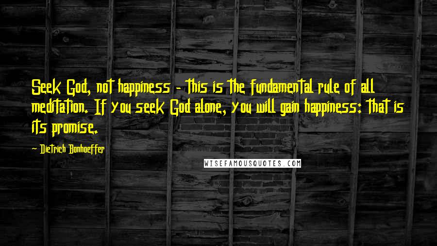 Dietrich Bonhoeffer Quotes: Seek God, not happiness - this is the fundamental rule of all meditation. If you seek God alone, you will gain happiness: that is its promise.