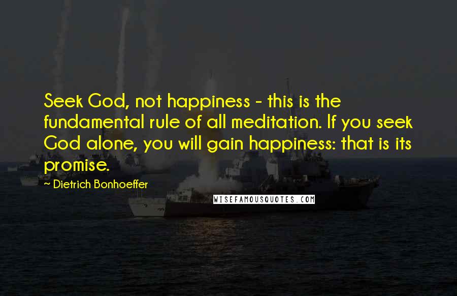 Dietrich Bonhoeffer Quotes: Seek God, not happiness - this is the fundamental rule of all meditation. If you seek God alone, you will gain happiness: that is its promise.