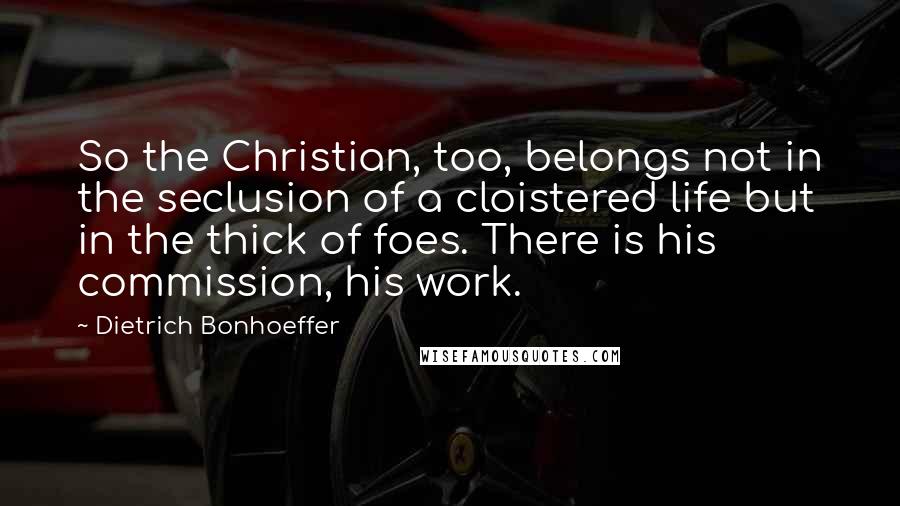 Dietrich Bonhoeffer Quotes: So the Christian, too, belongs not in the seclusion of a cloistered life but in the thick of foes. There is his commission, his work.