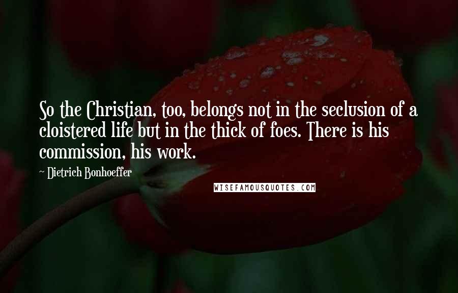 Dietrich Bonhoeffer Quotes: So the Christian, too, belongs not in the seclusion of a cloistered life but in the thick of foes. There is his commission, his work.