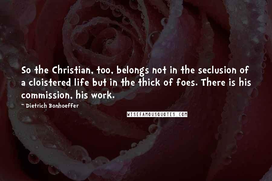 Dietrich Bonhoeffer Quotes: So the Christian, too, belongs not in the seclusion of a cloistered life but in the thick of foes. There is his commission, his work.