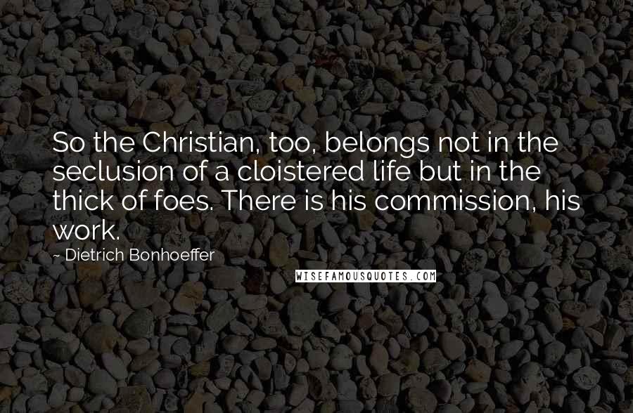 Dietrich Bonhoeffer Quotes: So the Christian, too, belongs not in the seclusion of a cloistered life but in the thick of foes. There is his commission, his work.
