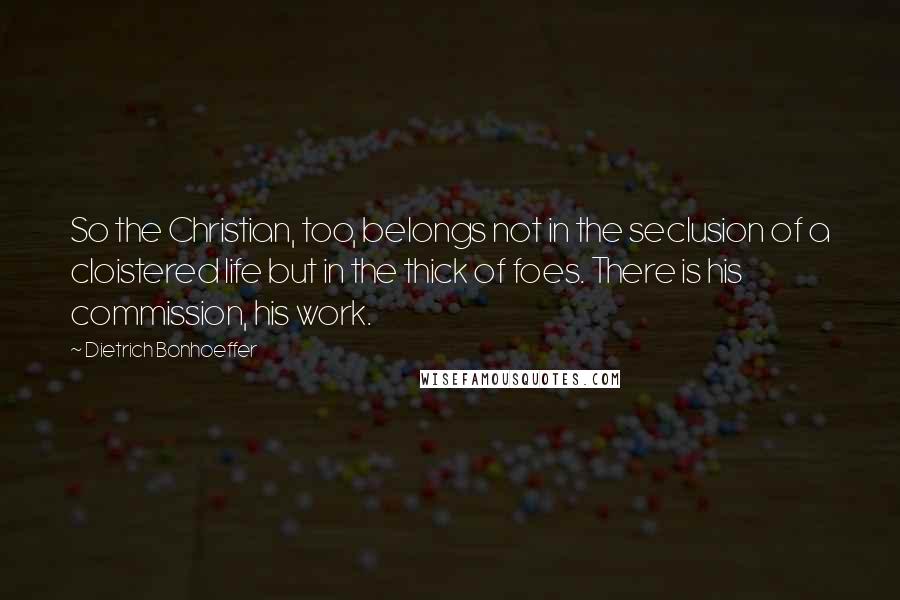 Dietrich Bonhoeffer Quotes: So the Christian, too, belongs not in the seclusion of a cloistered life but in the thick of foes. There is his commission, his work.