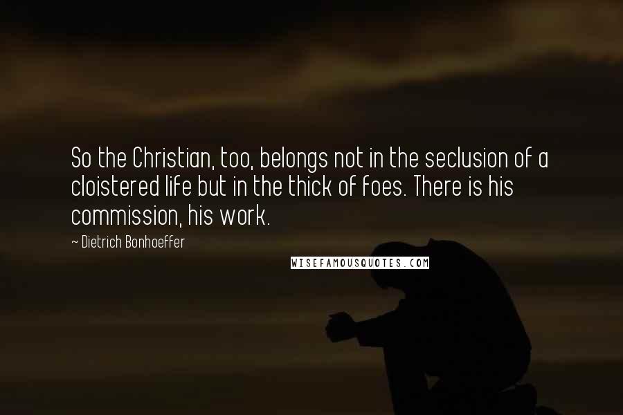 Dietrich Bonhoeffer Quotes: So the Christian, too, belongs not in the seclusion of a cloistered life but in the thick of foes. There is his commission, his work.