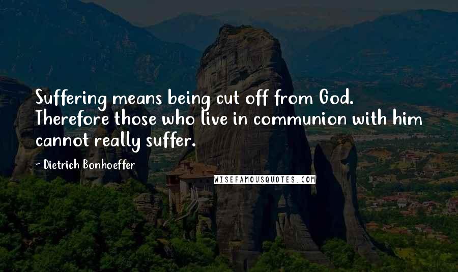 Dietrich Bonhoeffer Quotes: Suffering means being cut off from God. Therefore those who live in communion with him cannot really suffer.
