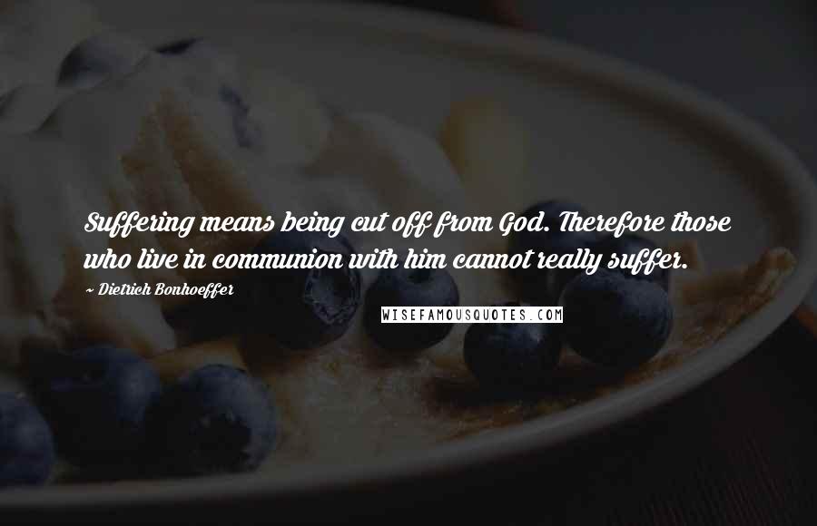 Dietrich Bonhoeffer Quotes: Suffering means being cut off from God. Therefore those who live in communion with him cannot really suffer.