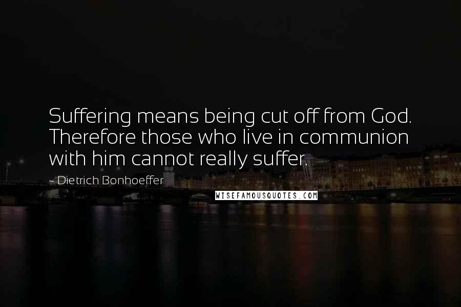 Dietrich Bonhoeffer Quotes: Suffering means being cut off from God. Therefore those who live in communion with him cannot really suffer.