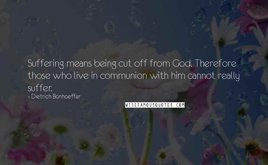 Dietrich Bonhoeffer Quotes: Suffering means being cut off from God. Therefore those who live in communion with him cannot really suffer.