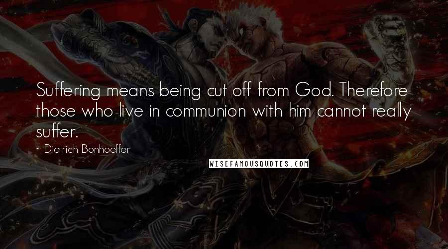 Dietrich Bonhoeffer Quotes: Suffering means being cut off from God. Therefore those who live in communion with him cannot really suffer.