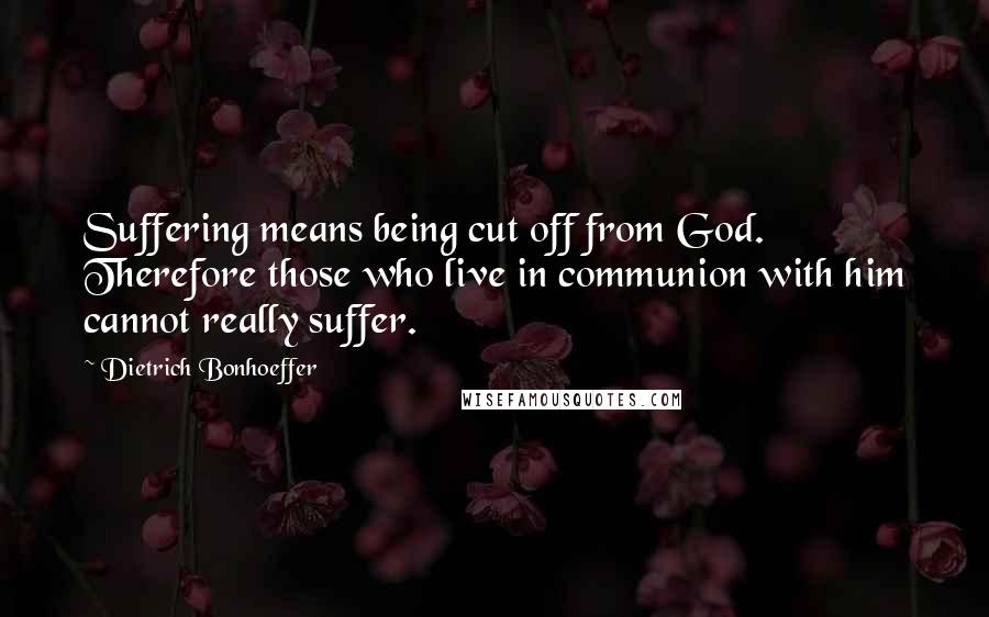 Dietrich Bonhoeffer Quotes: Suffering means being cut off from God. Therefore those who live in communion with him cannot really suffer.