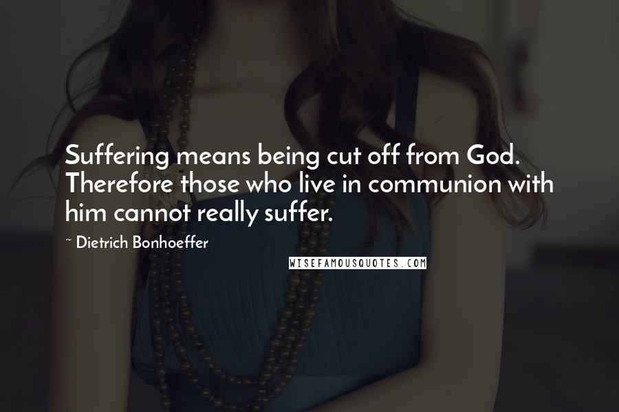 Dietrich Bonhoeffer Quotes: Suffering means being cut off from God. Therefore those who live in communion with him cannot really suffer.