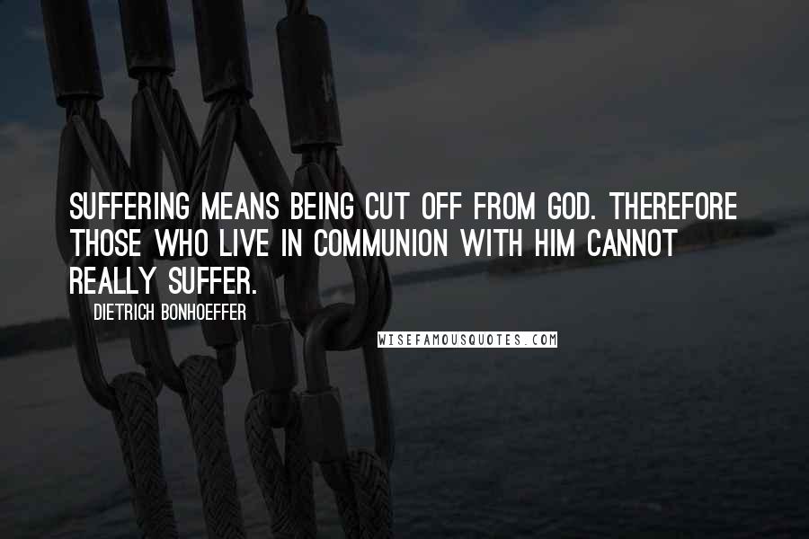 Dietrich Bonhoeffer Quotes: Suffering means being cut off from God. Therefore those who live in communion with him cannot really suffer.